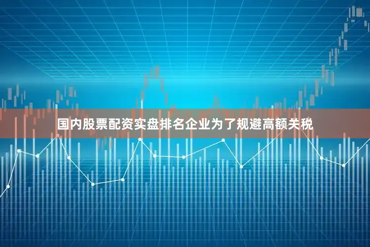 国内股票配资实盘排名企业为了规避高额关税