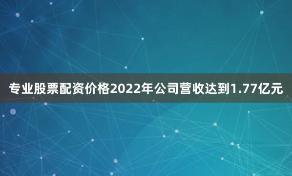 专业股票配资价格2022年公司营收达到1.77亿元