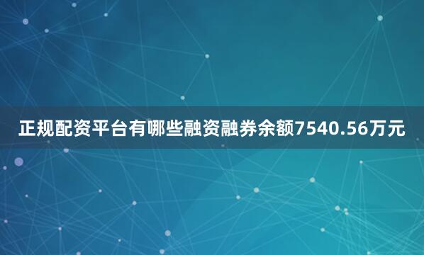 正规配资平台有哪些融资融券余额7540.56万元
