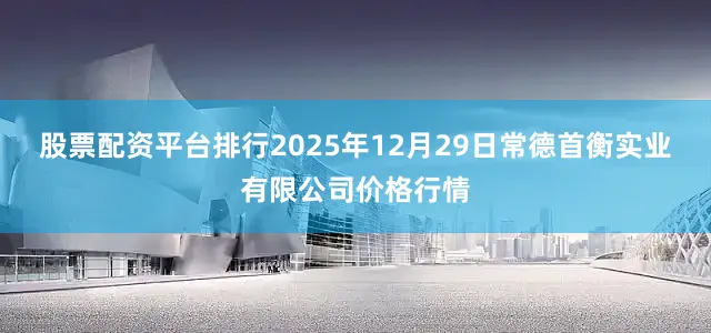 股票配资平台排行2025年12月29日常德首衡实业有限公司价格行情