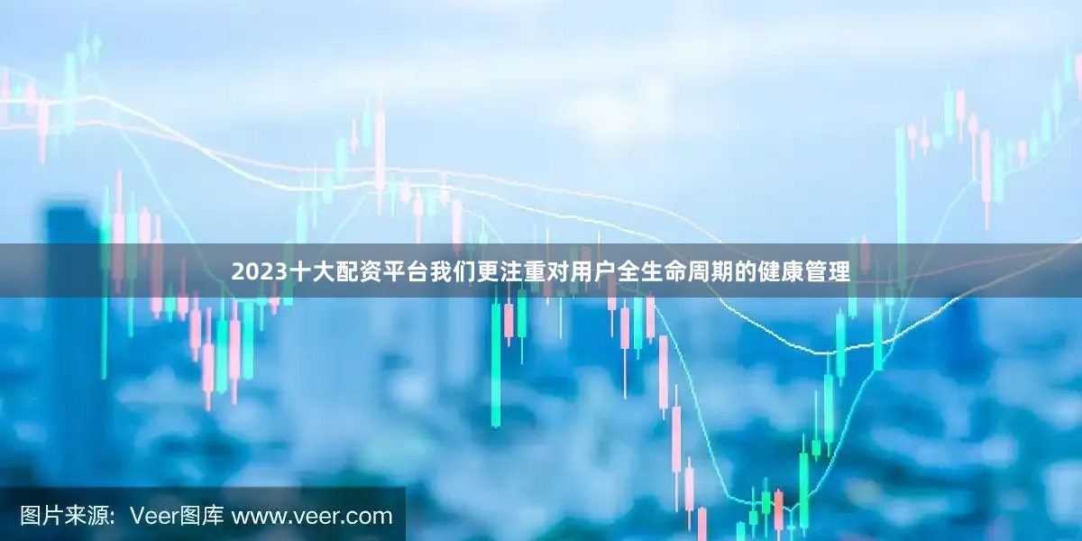 2023十大配资平台我们更注重对用户全生命周期的健康管理